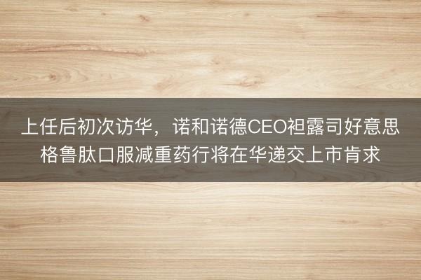 上任后初次访华，诺和诺德CEO袒露司好意思格鲁肽口服减重药行将在华递交上市肯求