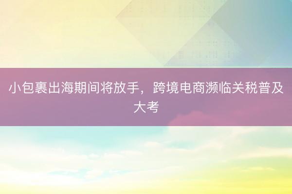 小包裹出海期间将放手，跨境电商濒临关税普及大考