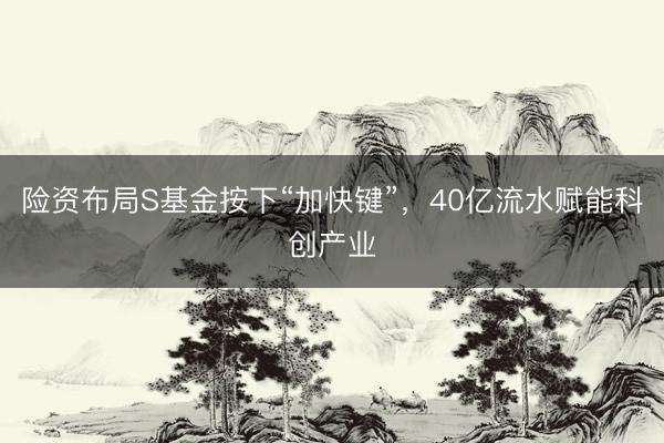 险资布局S基金按下“加快键”，40亿流水赋能科创产业