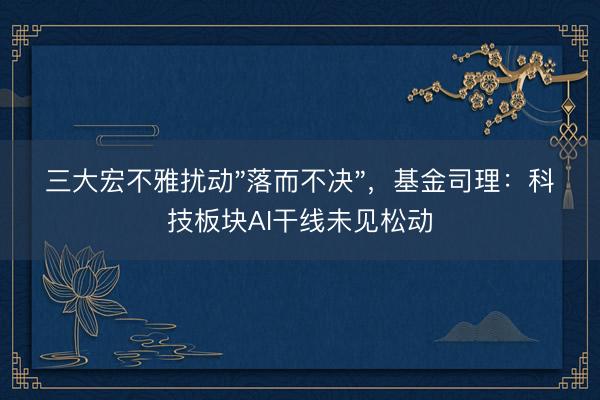 三大宏不雅扰动"落而不决",基金司理:科技板块AI干线未见松动