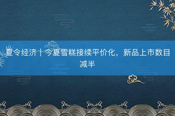 夏令经济｜今夏雪糕接续平价化，新品上市数目减半