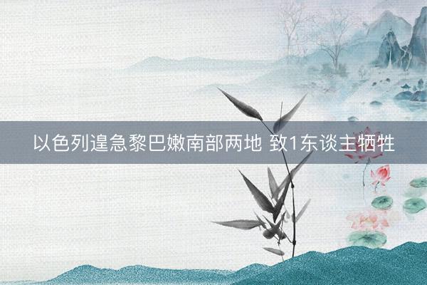 以色列遑急黎巴嫩南部两地 致1东谈主牺牲