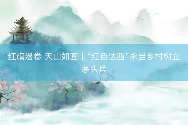 红旗漫卷 天山如画丨“红色达西”永当乡村树立茅头兵