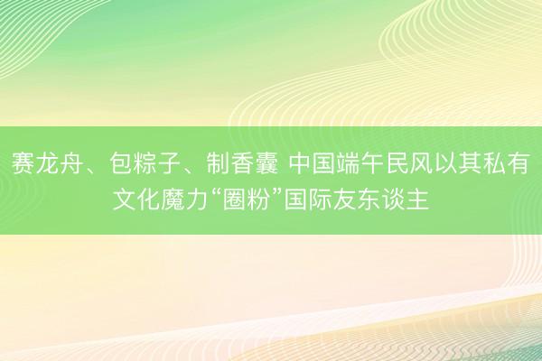 赛龙舟、包粽子、制香囊 中国端午民风以其私有文化魔力“圈粉”国际友东谈主