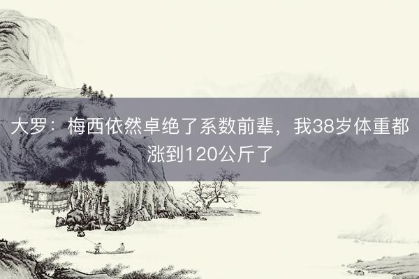 大罗：梅西依然卓绝了系数前辈，我38岁体重都涨到120公斤了